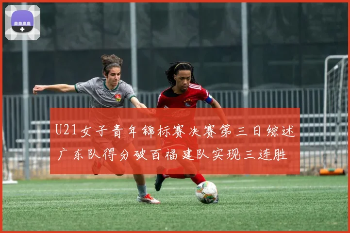 U21女子青年锦标赛决赛第三日综述广东队得分破百福建队实现三连胜