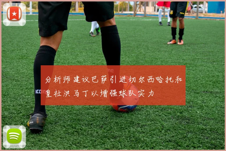 分析师建议巴萨引进切尔西哈托和皇社洪马丁以增强球队实力