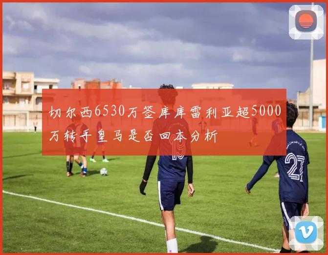 切尔西6530万签库库雷利亚超5000万转手皇马是否回本分析
