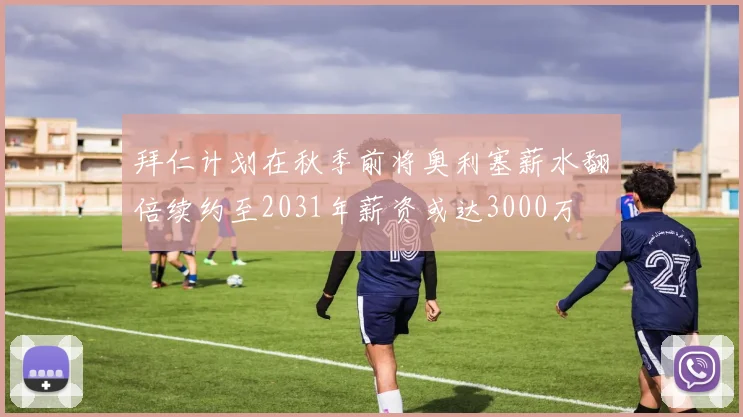 拜仁计划在秋季前将奥利塞薪水翻倍续约至2031年薪资或达3000万