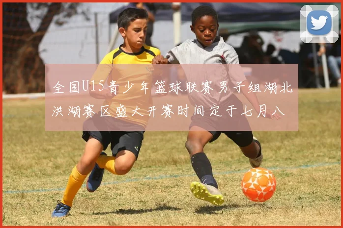 全国U15青少年篮球联赛男子组湖北洪湖赛区盛大开赛时间定于七月八日至十三日