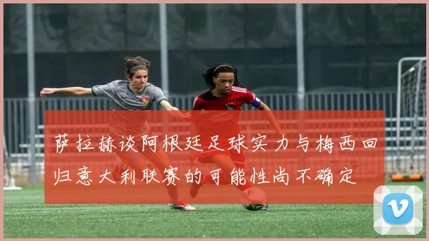 萨拉赫谈阿根廷足球实力与梅西回归意大利联赛的可能性尚不确定