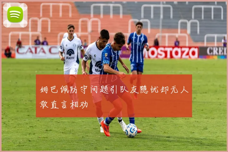 姆巴佩防守问题引队友隐忧却无人敢直言相劝