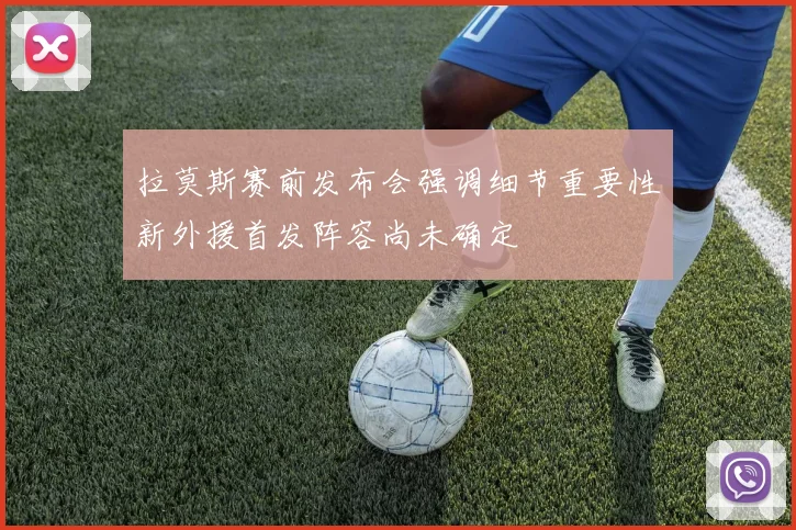 拉莫斯赛前发布会强调细节重要性新外援首发阵容尚未确定