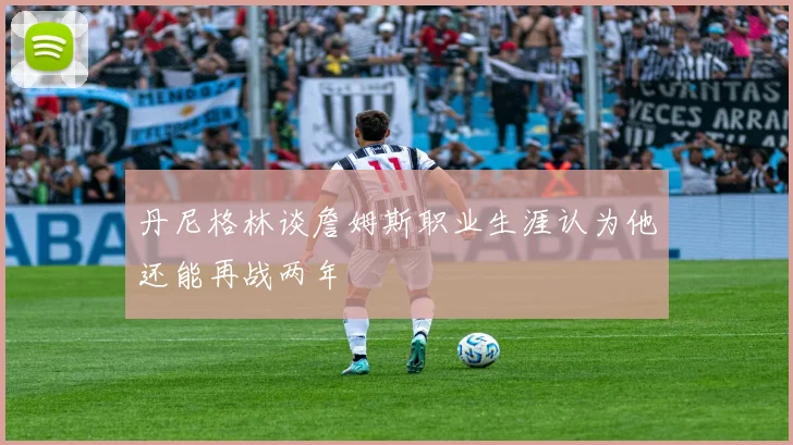 丹尼格林谈詹姆斯职业生涯认为他还能再战两年