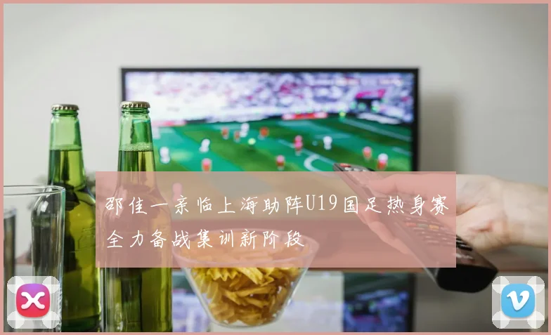 邵佳一亲临上海助阵U19国足热身赛全力备战集训新阶段