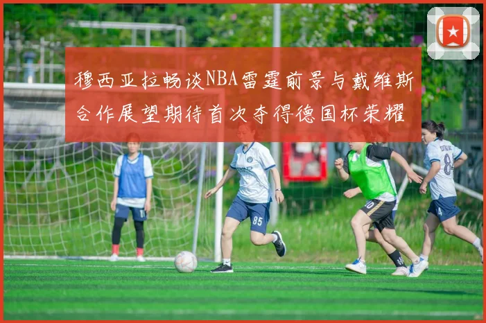 穆西亚拉畅谈NBA雷霆前景与戴维斯合作展望期待首次夺得德国杯荣耀