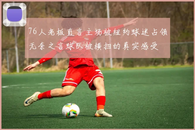 76人老板直言主场被纽约球迷占领无奈之言球队被横扫的真实感受