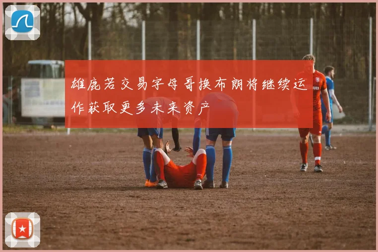 雄鹿若交易字母哥换布朗将继续运作获取更多未来资产