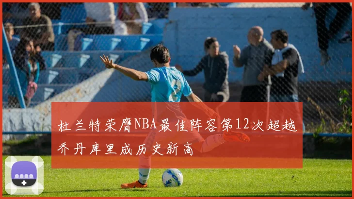 杜兰特荣膺NBA最佳阵容第12次超越乔丹库里成历史新高