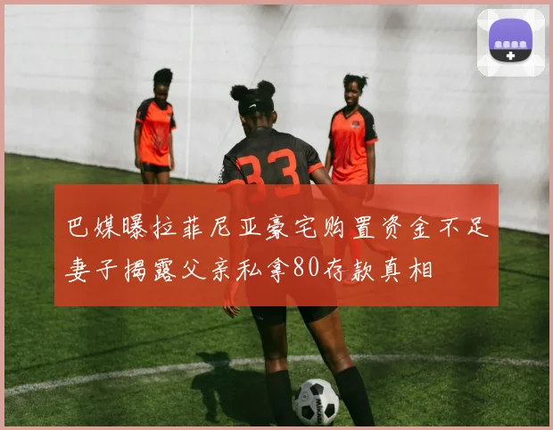 巴媒曝拉菲尼亚豪宅购置资金不足妻子揭露父亲私拿80存款真相