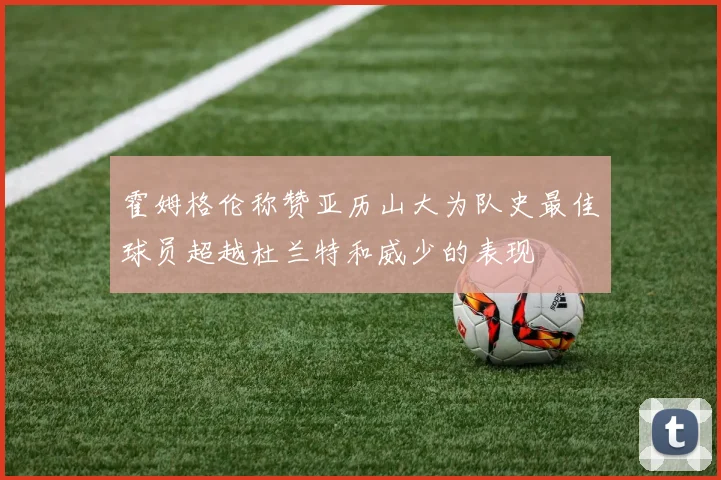 霍姆格伦称赞亚历山大为队史最佳球员超越杜兰特和威少的表现